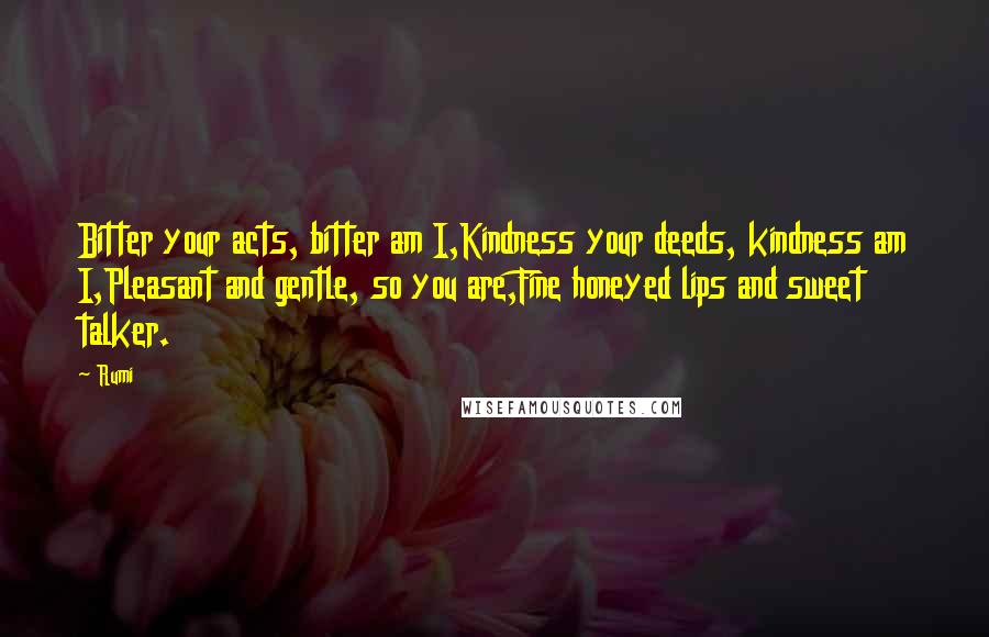 Rumi Quotes: Bitter your acts, bitter am I,Kindness your deeds, kindness am I,Pleasant and gentle, so you are,Fine honeyed lips and sweet talker.
