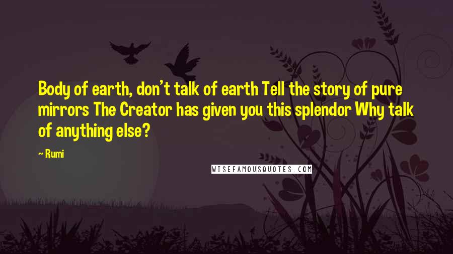 Rumi Quotes: Body of earth, don't talk of earth Tell the story of pure mirrors The Creator has given you this splendor Why talk of anything else?
