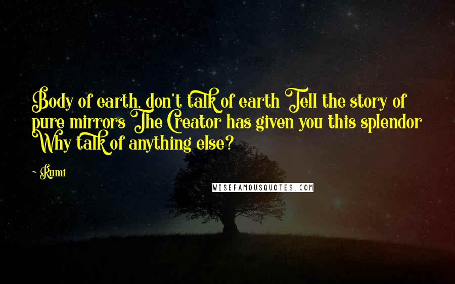Rumi Quotes: Body of earth, don't talk of earth Tell the story of pure mirrors The Creator has given you this splendor Why talk of anything else?