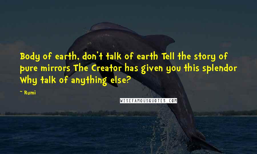 Rumi Quotes: Body of earth, don't talk of earth Tell the story of pure mirrors The Creator has given you this splendor Why talk of anything else?