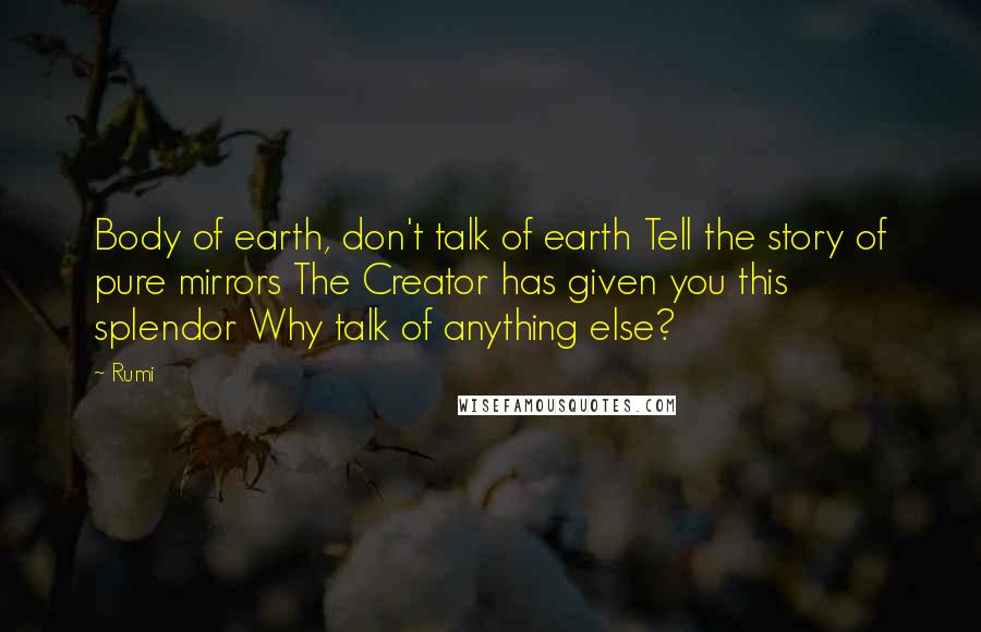 Rumi Quotes: Body of earth, don't talk of earth Tell the story of pure mirrors The Creator has given you this splendor Why talk of anything else?