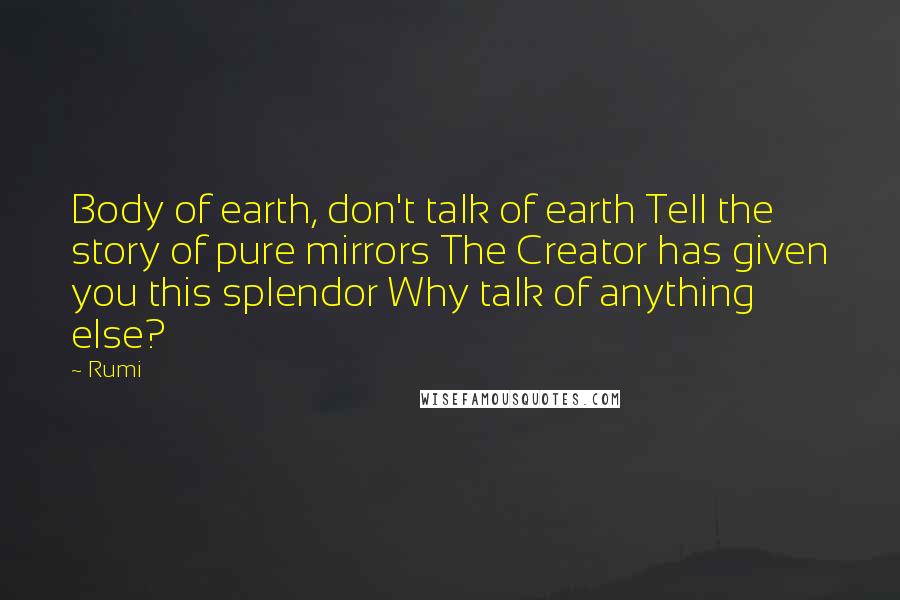 Rumi Quotes: Body of earth, don't talk of earth Tell the story of pure mirrors The Creator has given you this splendor Why talk of anything else?