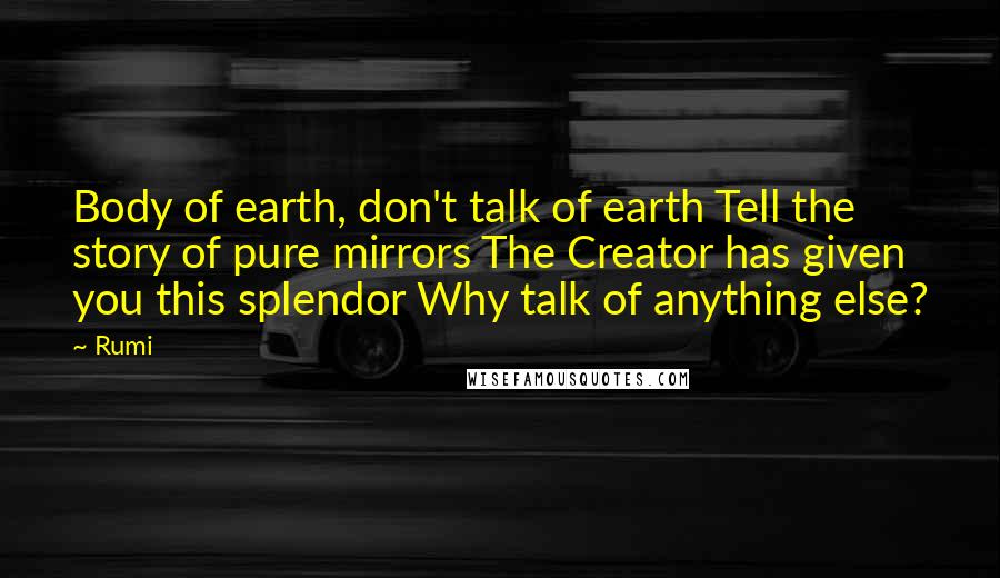 Rumi Quotes: Body of earth, don't talk of earth Tell the story of pure mirrors The Creator has given you this splendor Why talk of anything else?