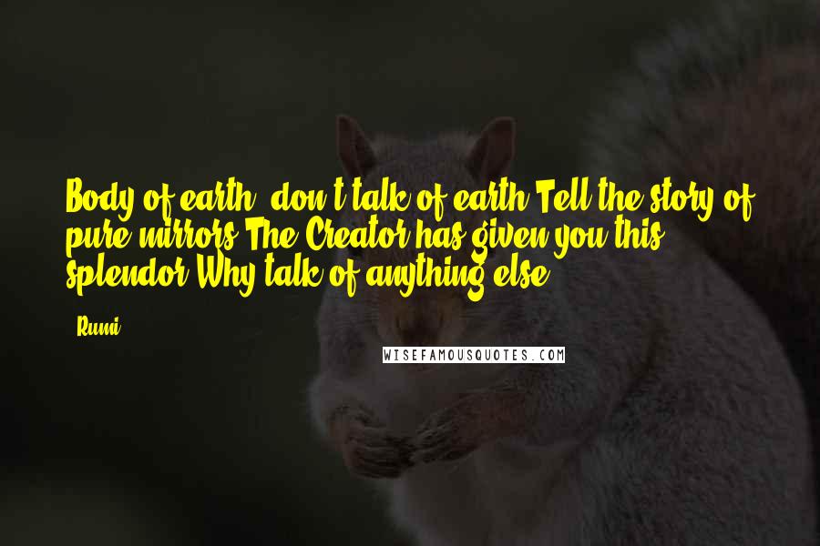 Rumi Quotes: Body of earth, don't talk of earth Tell the story of pure mirrors The Creator has given you this splendor Why talk of anything else?
