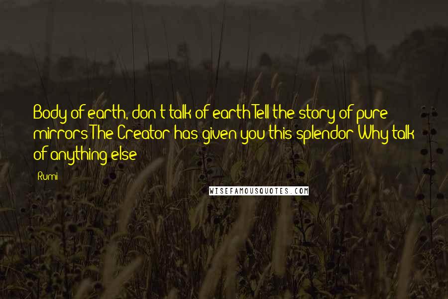 Rumi Quotes: Body of earth, don't talk of earth Tell the story of pure mirrors The Creator has given you this splendor Why talk of anything else?