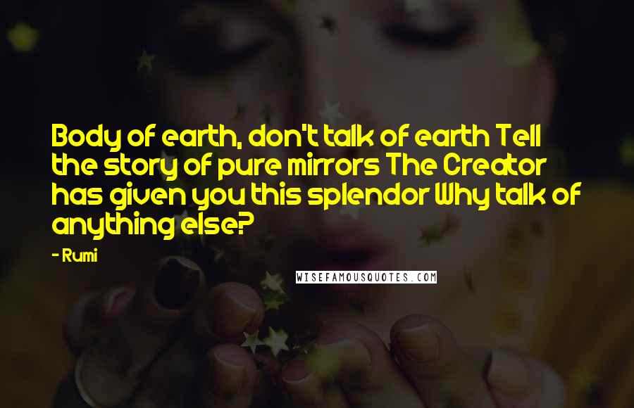 Rumi Quotes: Body of earth, don't talk of earth Tell the story of pure mirrors The Creator has given you this splendor Why talk of anything else?