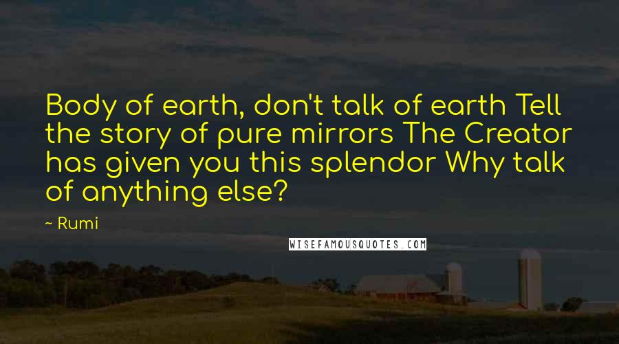 Rumi Quotes: Body of earth, don't talk of earth Tell the story of pure mirrors The Creator has given you this splendor Why talk of anything else?