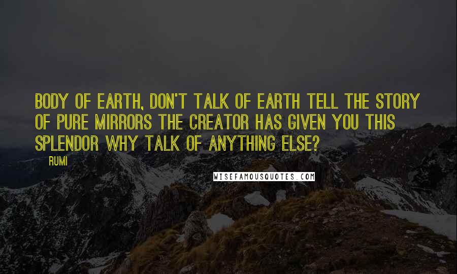 Rumi Quotes: Body of earth, don't talk of earth Tell the story of pure mirrors The Creator has given you this splendor Why talk of anything else?