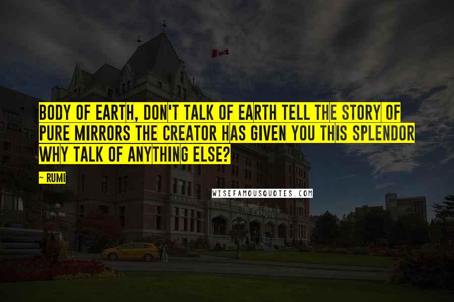Rumi Quotes: Body of earth, don't talk of earth Tell the story of pure mirrors The Creator has given you this splendor Why talk of anything else?