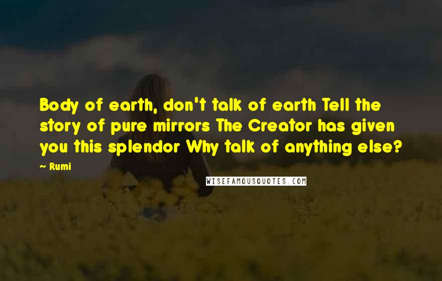 Rumi Quotes: Body of earth, don't talk of earth Tell the story of pure mirrors The Creator has given you this splendor Why talk of anything else?