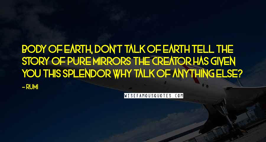 Rumi Quotes: Body of earth, don't talk of earth Tell the story of pure mirrors The Creator has given you this splendor Why talk of anything else?