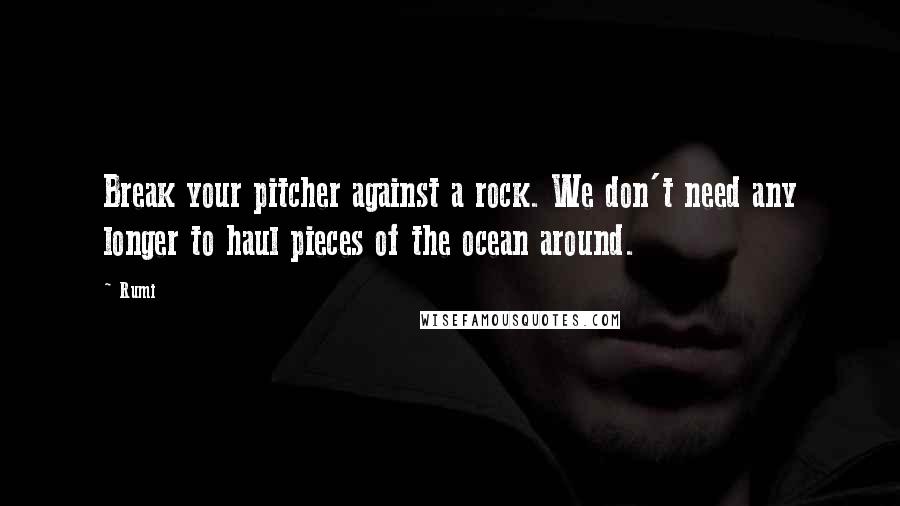 Rumi Quotes: Break your pitcher against a rock. We don't need any longer to haul pieces of the ocean around.