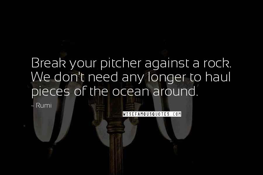 Rumi Quotes: Break your pitcher against a rock. We don't need any longer to haul pieces of the ocean around.