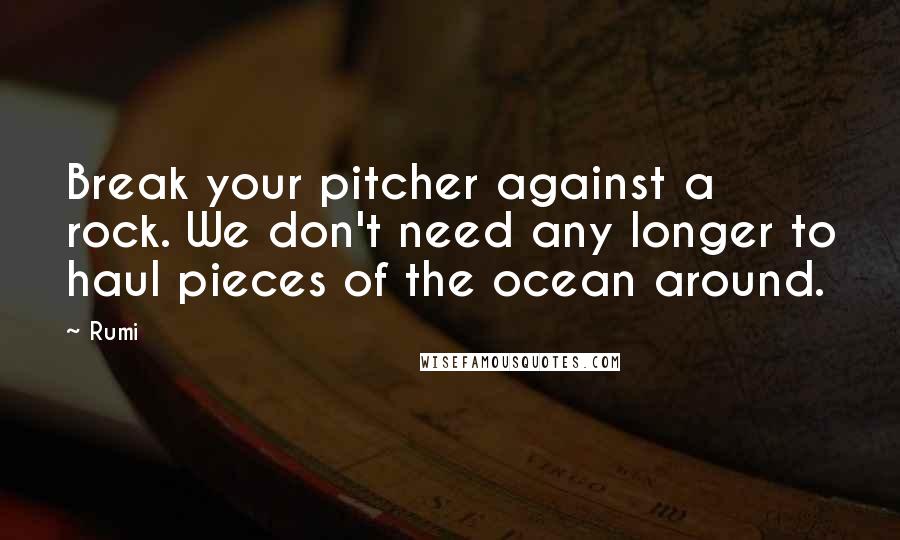 Rumi Quotes: Break your pitcher against a rock. We don't need any longer to haul pieces of the ocean around.