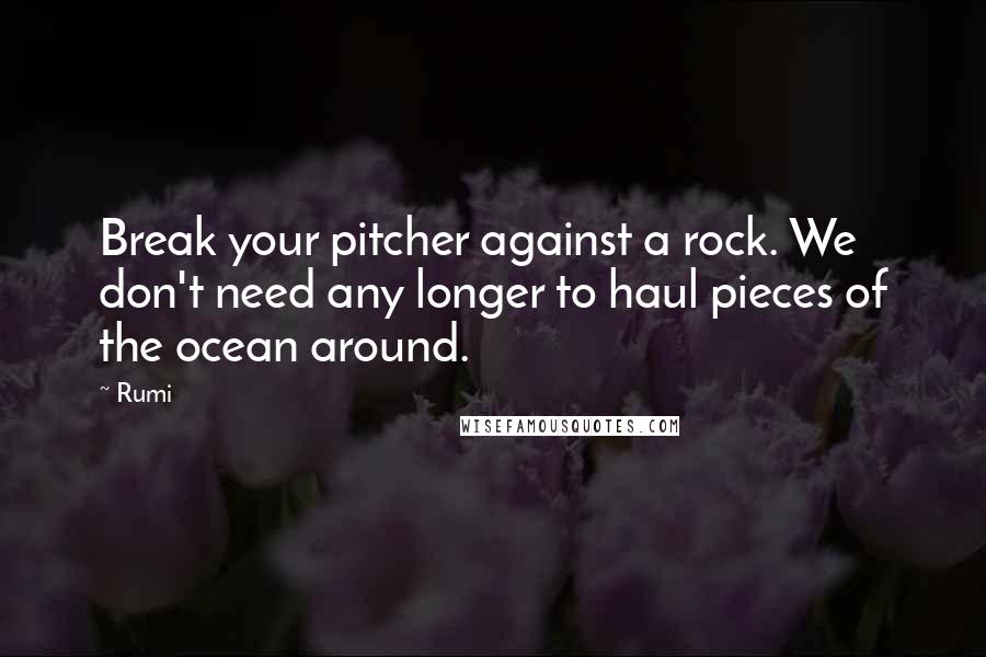 Rumi Quotes: Break your pitcher against a rock. We don't need any longer to haul pieces of the ocean around.