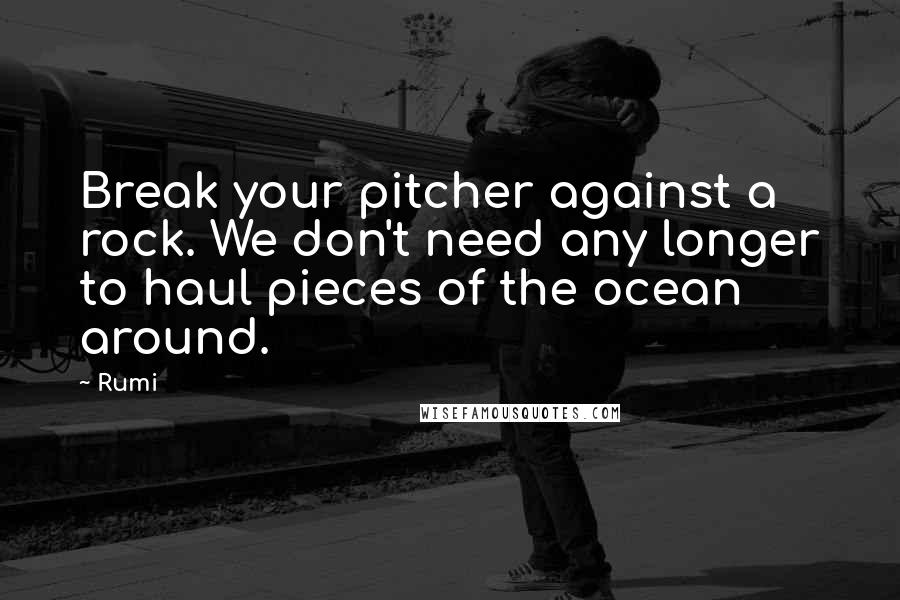 Rumi Quotes: Break your pitcher against a rock. We don't need any longer to haul pieces of the ocean around.