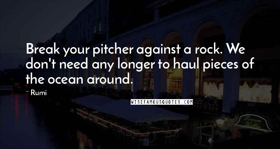 Rumi Quotes: Break your pitcher against a rock. We don't need any longer to haul pieces of the ocean around.