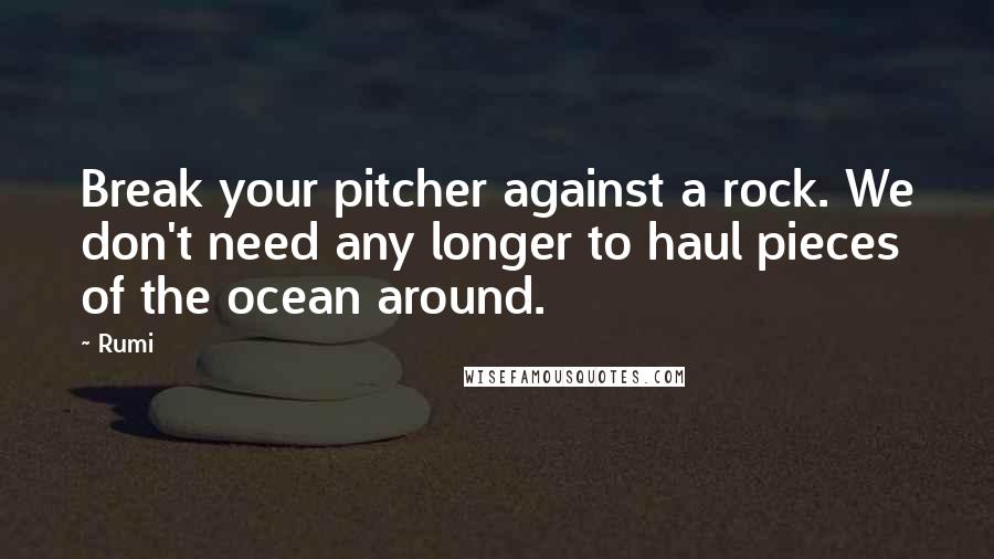 Rumi Quotes: Break your pitcher against a rock. We don't need any longer to haul pieces of the ocean around.