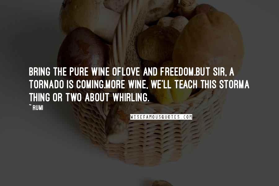 Rumi Quotes: Bring the pure wine oflove and freedom.But sir, a tornado is coming.More wine, we'll teach this stormA thing or two about whirling.