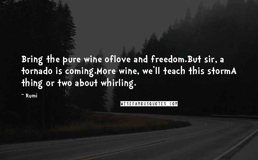Rumi Quotes: Bring the pure wine oflove and freedom.But sir, a tornado is coming.More wine, we'll teach this stormA thing or two about whirling.