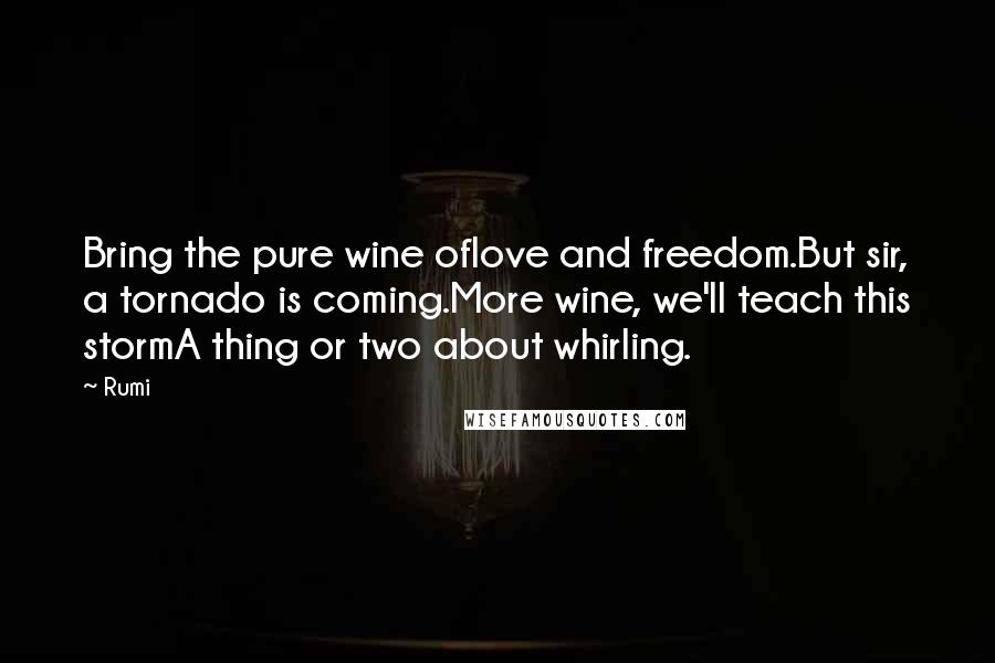 Rumi Quotes: Bring the pure wine oflove and freedom.But sir, a tornado is coming.More wine, we'll teach this stormA thing or two about whirling.