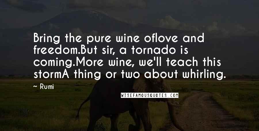 Rumi Quotes: Bring the pure wine oflove and freedom.But sir, a tornado is coming.More wine, we'll teach this stormA thing or two about whirling.