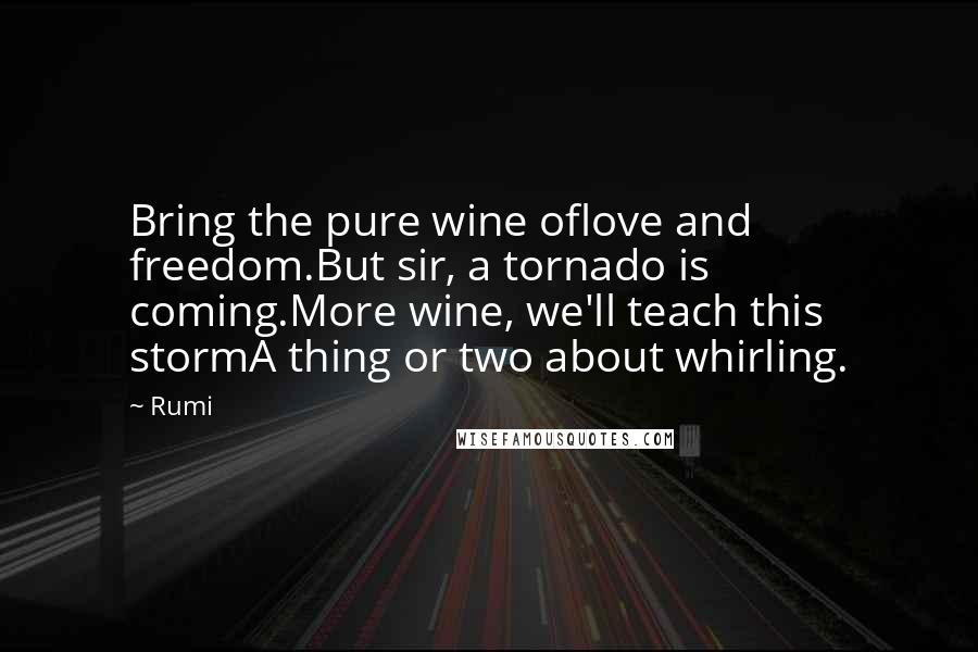 Rumi Quotes: Bring the pure wine oflove and freedom.But sir, a tornado is coming.More wine, we'll teach this stormA thing or two about whirling.
