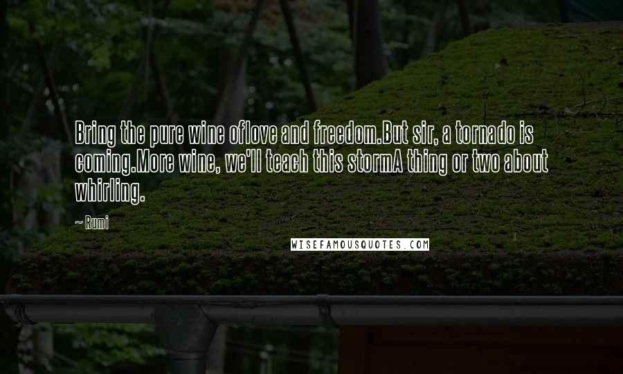 Rumi Quotes: Bring the pure wine oflove and freedom.But sir, a tornado is coming.More wine, we'll teach this stormA thing or two about whirling.