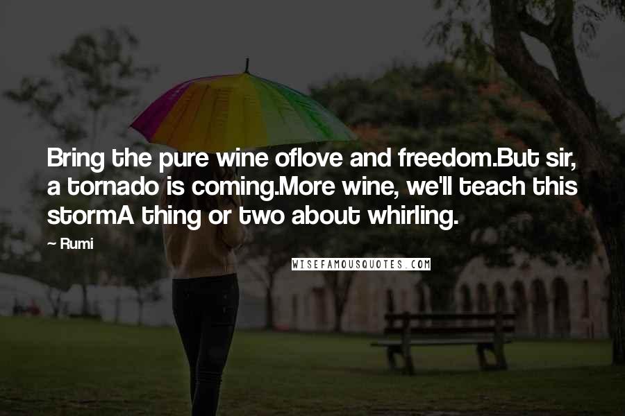 Rumi Quotes: Bring the pure wine oflove and freedom.But sir, a tornado is coming.More wine, we'll teach this stormA thing or two about whirling.