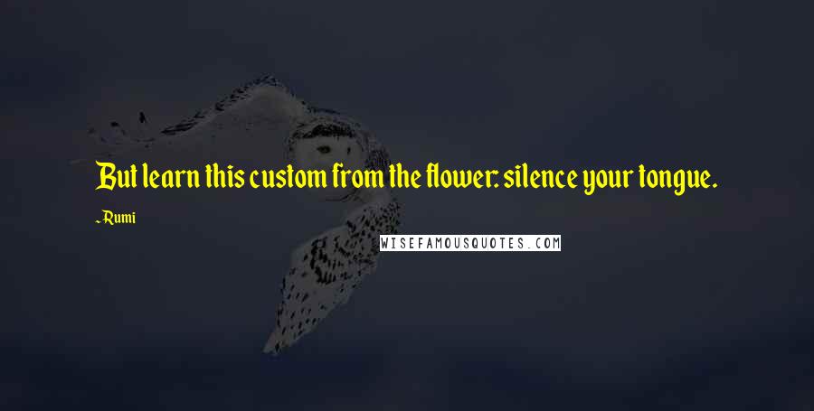 Rumi Quotes: But learn this custom from the flower: silence your tongue.