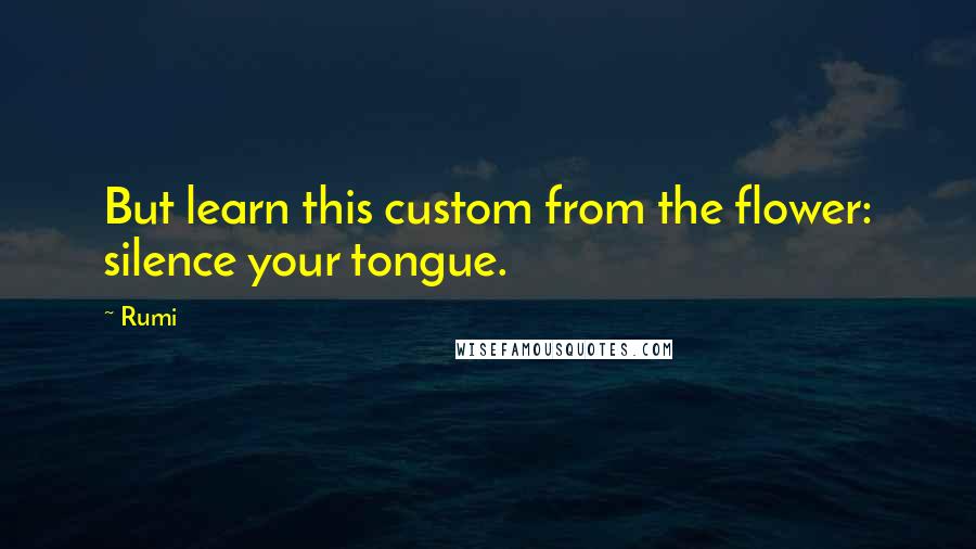 Rumi Quotes: But learn this custom from the flower: silence your tongue.