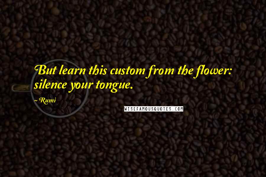 Rumi Quotes: But learn this custom from the flower: silence your tongue.