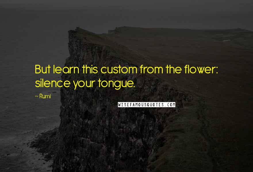 Rumi Quotes: But learn this custom from the flower: silence your tongue.