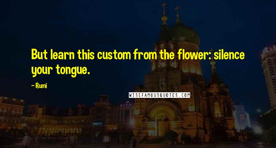 Rumi Quotes: But learn this custom from the flower: silence your tongue.