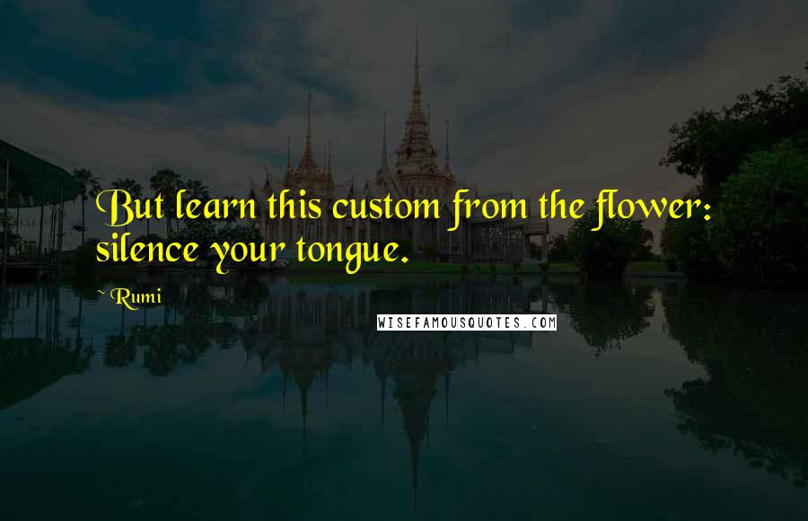 Rumi Quotes: But learn this custom from the flower: silence your tongue.