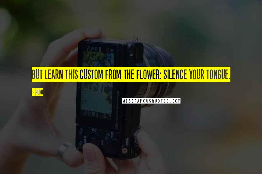 Rumi Quotes: But learn this custom from the flower: silence your tongue.