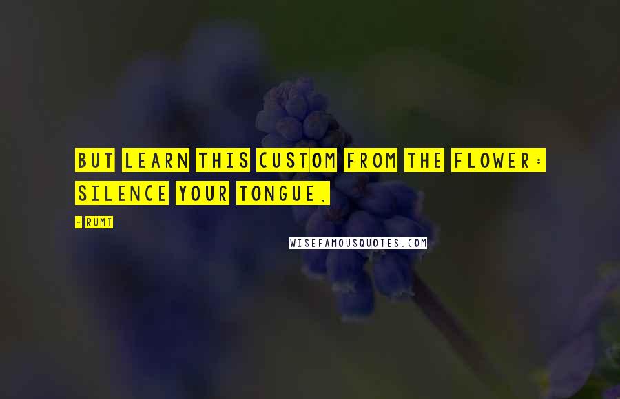 Rumi Quotes: But learn this custom from the flower: silence your tongue.