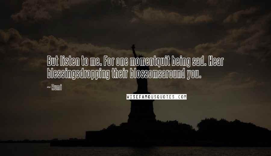 Rumi Quotes: But listen to me. For one momentquit being sad. Hear blessingsdropping their blossomsaround you.