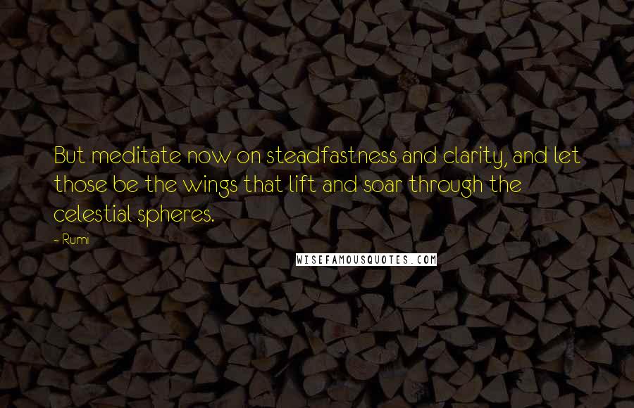 Rumi Quotes: But meditate now on steadfastness and clarity, and let those be the wings that lift and soar through the celestial spheres.