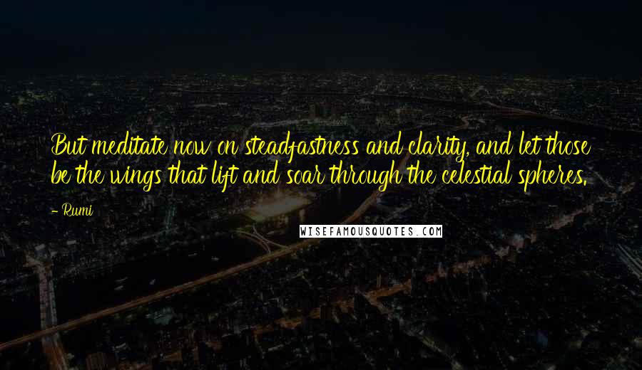 Rumi Quotes: But meditate now on steadfastness and clarity, and let those be the wings that lift and soar through the celestial spheres.