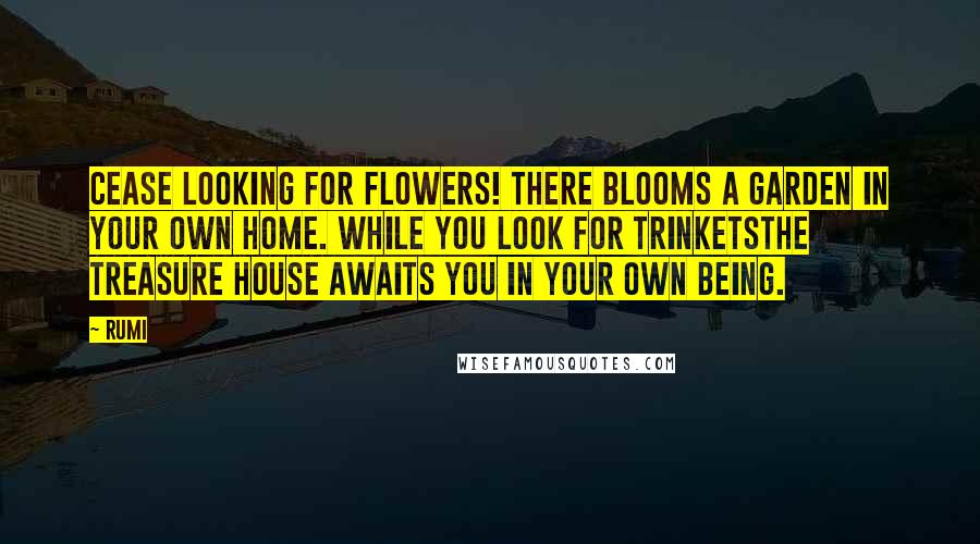 Rumi Quotes: Cease looking for flowers! There blooms a garden in your own home. While you look for trinketsThe treasure house awaits you in your own being.