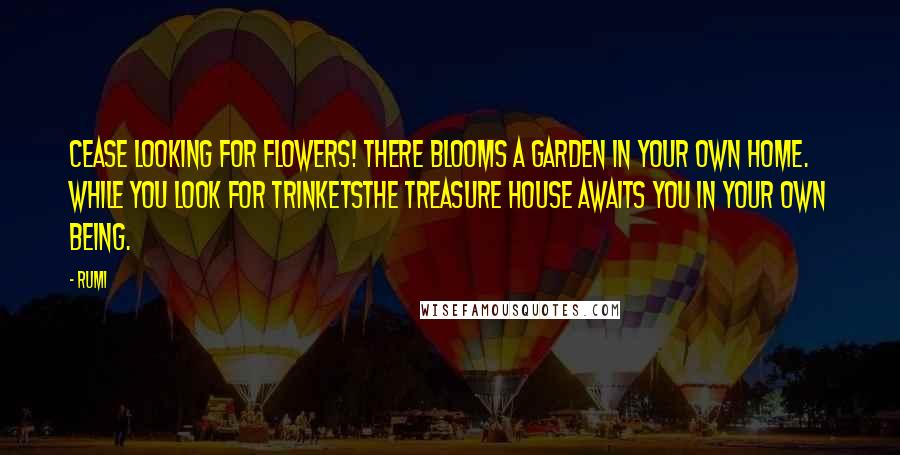 Rumi Quotes: Cease looking for flowers! There blooms a garden in your own home. While you look for trinketsThe treasure house awaits you in your own being.