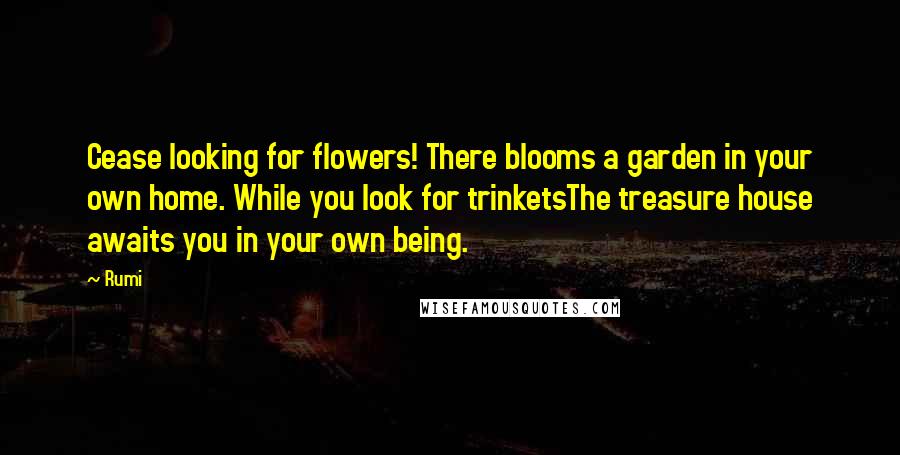 Rumi Quotes: Cease looking for flowers! There blooms a garden in your own home. While you look for trinketsThe treasure house awaits you in your own being.