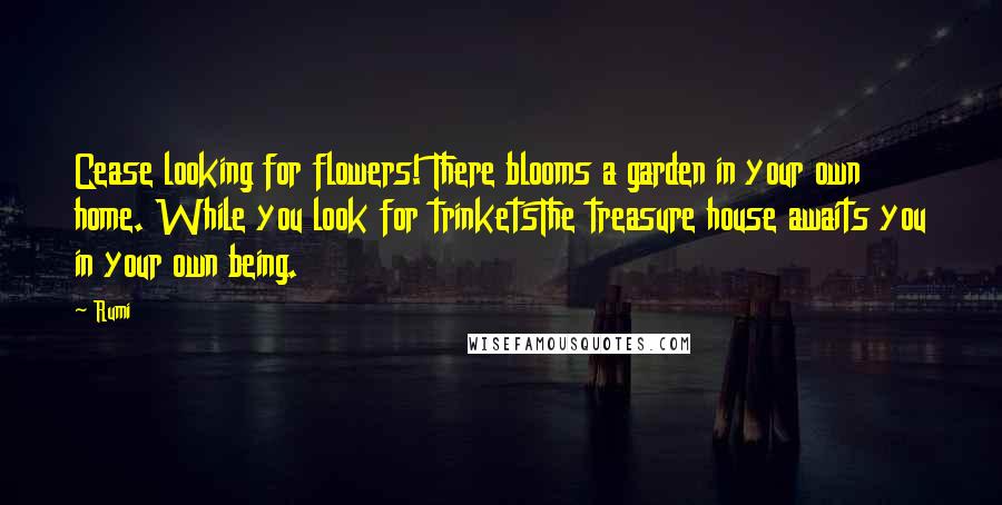 Rumi Quotes: Cease looking for flowers! There blooms a garden in your own home. While you look for trinketsThe treasure house awaits you in your own being.