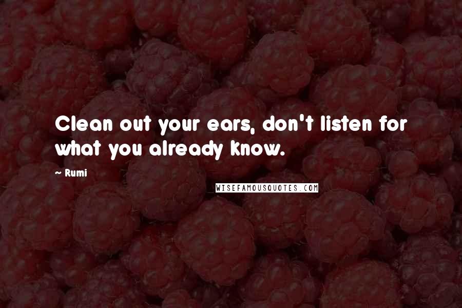 Rumi Quotes: Clean out your ears, don't listen for what you already know.