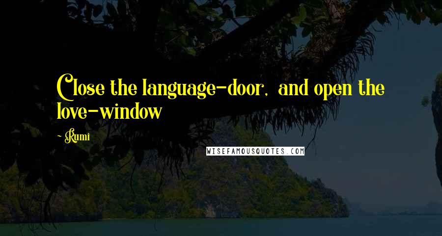 Rumi Quotes: Close the language-door,  and open the love-window