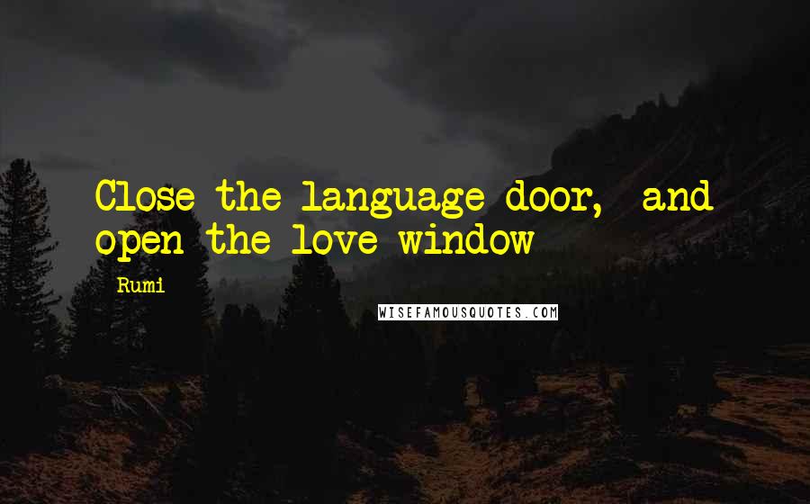 Rumi Quotes: Close the language-door,  and open the love-window