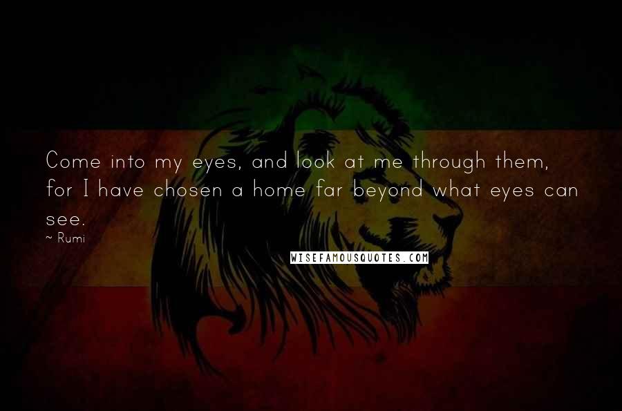 Rumi Quotes: Come into my eyes, and look at me through them, for I have chosen a home far beyond what eyes can see.