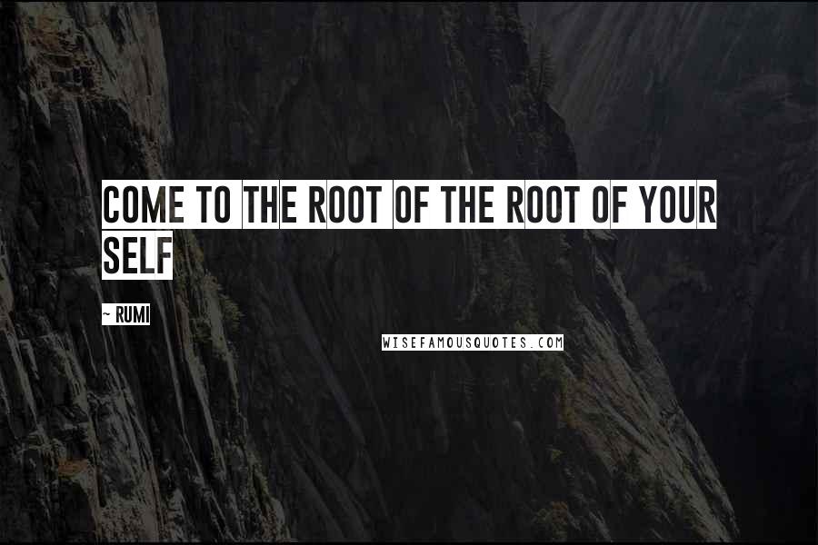 Rumi Quotes: Come to the Root of the Root of your Self