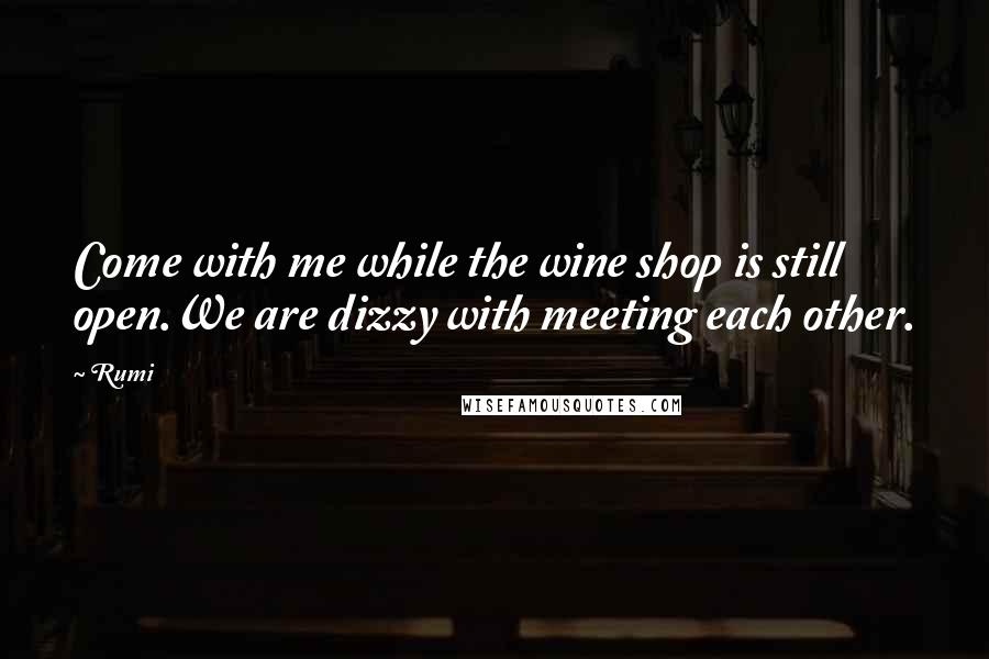 Rumi Quotes: Come with me while the wine shop is still open.We are dizzy with meeting each other.